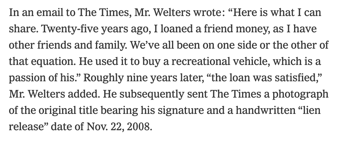 In an email to The Times, Mr. Welters wrote: “Here is what I can share. Twenty-five years ago, I loaned a friend money, as I have other friends and family. We’ve all been on one side or the other of that equation. He used it to buy a recreational vehicle, which is a passion of his.” Roughly nine years later, “the loan was satisfied,” Mr. Welters added. He subsequently sent The Times a photograph of the original title bearing his signature and a handwritten “lien release” date of Nov. 22, 2008.