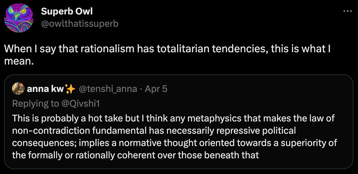 Twitter. @owlthatissuperb: When I say that rationalism has totalitarian tendencies, this is what I mean. @Qivshi1: This is probably a hot take but I think any metaphysics that makes the law of non-contradiction fundamental has necessarily repressive political consequences; implies a normative thought oriented towards a superiority of the formally or rationally coherent over those beneath that