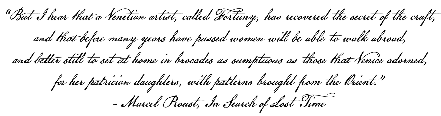 But I hear that a Venetian artist, called Fortuny, recovered the secret of the craft and that before many years have passed women will be able to walk abroad, and better still to sit at home in brocades as sumptuous as those that adorned Venice, for her patrician daughters, with patterns brought from the Orient! - Marcel Proust, In Search of Lost Time