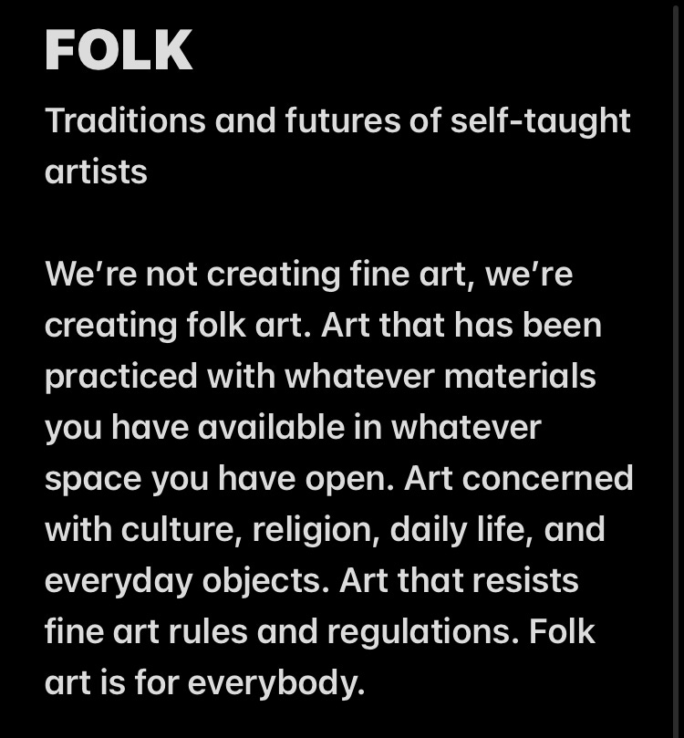 Text box reading: "FOLK, Traditions and futures of self-taught artists. We're not creating fine art, we're creating folk art. Art that has been practiced with whatever materials you have available in whatever space you have open. Art concerned with culture, religion, daily life, and everyday objects. Art that resists fine art rules and regulations. Folk art is for everybody."