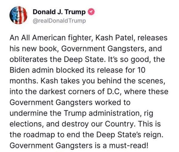May be an image of text that says 'Donald J. Trump @realDonaldTrump An All American fighter, Kash Patel releases his new book, Government Gangsters, and obliterates the Deep State. It's so good, the Biden admin blocked its release for 10 months. Kash takes you behind the scenes, into the darkest corners of D.C, where these Government Gangsters worked to undermine the Trump administration, rig elections, and destroy our Country. This is the roadmap to end the Deep State's reign. Government Gangsters is a must-read!'