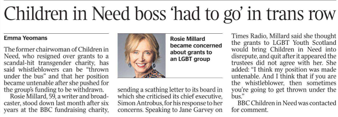 Children in Need boss ‘had to go’ in trans row Emma Yeomans  Rosie Millard became concerned about grants to an LGBT group The former chairwoman of Children in Need, who resigned over grants to a scandal-hit transgender charity, has said whistleblowers can be “thrown under the bus” and that her position became untenable after she pushed for the group’s funding to be withdrawn.  Rosie Millard, 59, a writer and broadcaster, stood down last month after six years at the BBC fundraising charity, sending a scathing letter to its board in which she criticised its chief executive, Simon Antrobus, for his response to her concerns. Speaking to Jane Garvey on Times Radio, Millard said she thought the grants to LGBT Youth Scotland would bring Children in Need into disrepute, and quit after it appeared the trustees did not agree with her. She added: “I think my position was made untenable. And I think that if you are the whistleblower, then sometimes you’re going to get thrown under the bus.”  BBC Children in Need was contacted for comment.