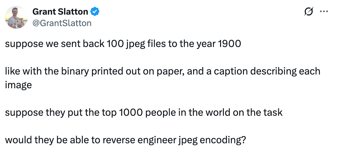  Grant Slatton @GrantSlatton suppose we sent back 100 jpeg files to the year 1900  like with the binary printed out on paper, and a caption describing each image  suppose they put the top 1000 people in the world on the task  would they be able to reverse engineer jpeg encoding?