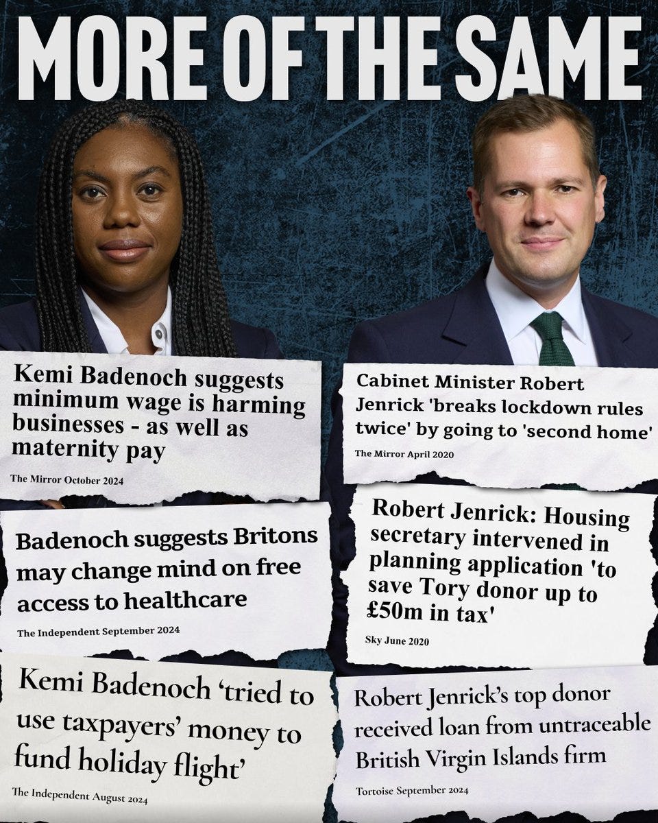 Photograph of Kemi Badenoch and Robert Jenrick

Title reads: MORE OF THE SAME

Newspaper headline cut outs left to right:

Kemi Badenoch suggests minimum wage is harming businesses - as well as maternity pay
The Mirror October 2024

Kemi Badenoch accused of ‘bullying and traumatising’ staff
The Guardian July 2024

Kemi Badenoch ‘tried to use taxpayers’ money to fund holiday flight’ 
The Independent August 2024

Cabinet Minister Robert Kendrick ‘breaks lockdown rules twice’ by going to ‘second home’ 
The Mirror April 2020

Robert Jenrick: Housing secretary intervened in planning application ‘to save Tory donor up to £50m in tax’
Sky June 2020

Robert Jenrick’s top donor received loan from untraceable British Virgin Islands firm
Tortoise September 2024