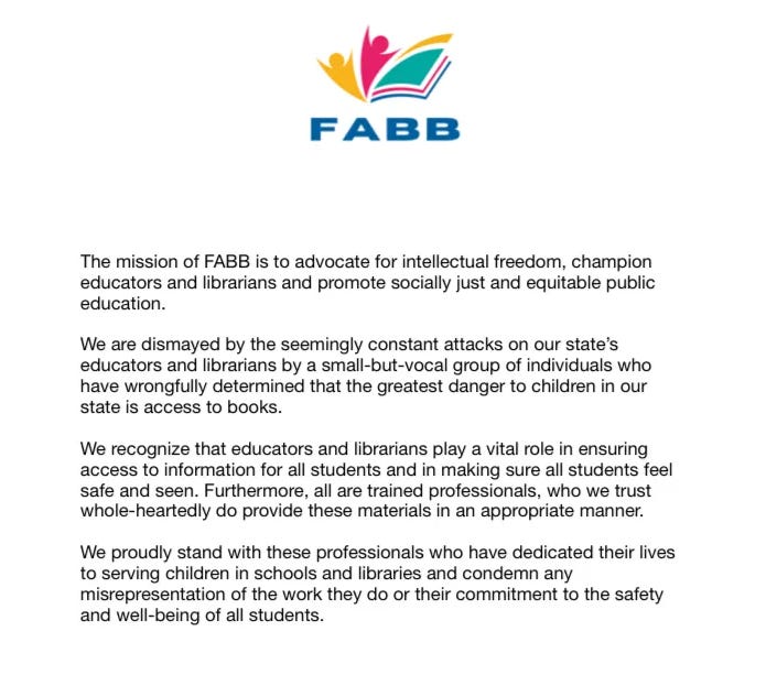The mission of FABB is to advocate for intellectual freedom, champion educators and librarians and promote socially just and equitable public education. We are dismayed by the seemingly constant attacks on our state's educators and librarians by a small-but-vocal group of individuals who have wrongfully determined that the greatest danger to children in our state is access to books...