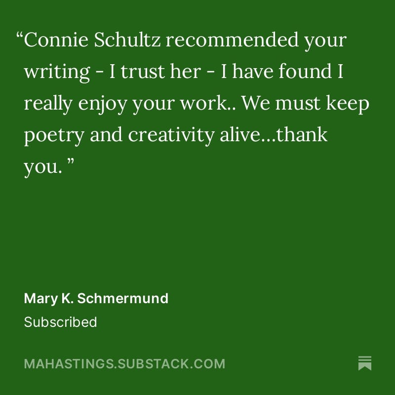 “Connie, Schultz recommended your writing - I trust her- I have found I really enjoy your work..We must keep poetry and creativity alive…Thank you.” Comment by Subscriber Mary K. Schmermund