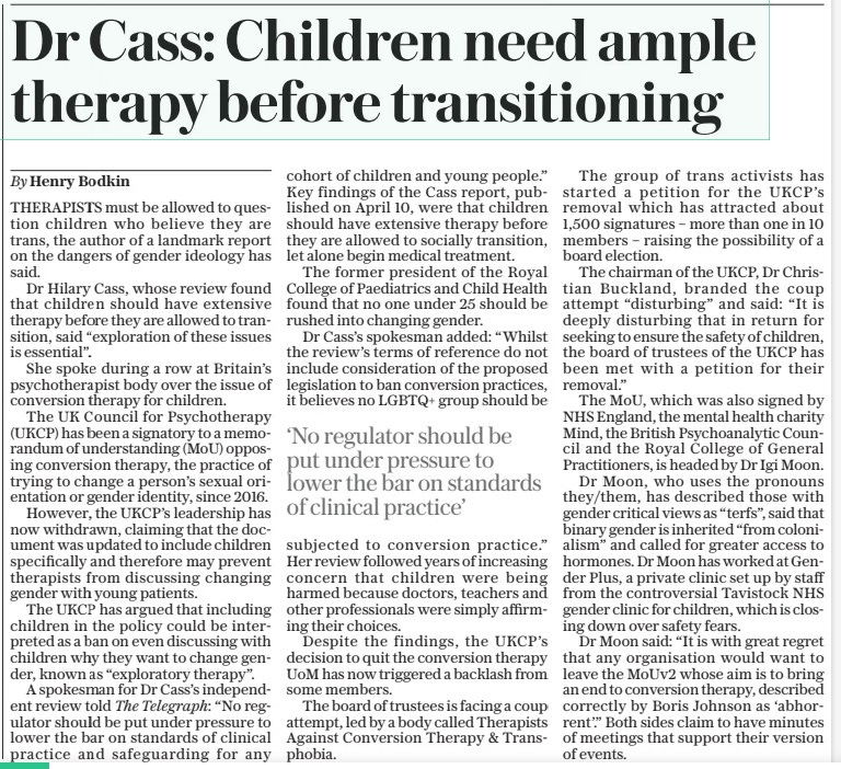 Dr Cass: Children need ample therapy before transitioning ‘No regulator should be put under pressure to lower the bar on standards of clinical practice’ The Daily Telegraph2 May 2024By Henry Bodkin THERAPISTS must be allowed to question children who believe they are trans, the author of a landmark report on the dangers of gender ideology has said. Dr Hilary Cass, whose review found that children should have extensive therapy before they are allowed to transition, said “exploration of these issues is essential”. She spoke during a row at Britain’s psychotherapist body over the issue of conversion therapy for children. The UK Council for Psychotherapy (UKCP) has been a signatory to a memorandum of understanding (MOU) opposing conversion therapy, the practice of trying to change a person’s sexual orientation or gender identity, since 2016. However, the UKCP’S leadership has now withdrawn, claiming that the document was updated to include children specifically and therefore may prevent therapists from discussing changing gender with young patients. The UKCP has argued that including children in the policy could be interpreted as a ban on even discussing with children why they want to change gender, known as “exploratory therapy”. A spokesman for Dr Cass’s independent review told The Telegraph: “No regulator should be put under pressure to lower the bar on standards of clinical practice and safeguarding for any cohort of children and young people.” Key findings of the Cass report, published on April 10, were that children should have extensive therapy before they are allowed to socially transition, let alone begin medical treatment. The former president of the Royal College of Paediatrics and Child Health found that no one under 25 should be rushed into changing gender. Dr Cass’s spokesman added: “Whilst the review’s terms of reference do not include consideration of the proposed legislation to ban conversion practices, it believes no LGBTQ+ group should be subjected to conversion practice.” Her review followed years of increasing concern that children were being harmed because doctors, teachers and other professionals were simply affirming their choices. Despite the findings, the UKCP’S decision to quit the conversion therapy UOM has now triggered a backlash from some members. The board of trustees is facing a coup attempt, led by a body called Therapists Against Conversion Therapy & Transphobia. The group of trans activists has started a petition for the UKCP’S removal which has attracted about 1,500 signatures – more than one in 10 members – raising the possibility of a board election. The chairman of the UKCP, Dr Christian Buckland, branded the coup attempt “disturbing” and said: “It is deeply disturbing that in return for seeking to ensure the safety of children, the board of trustees of the UKCP has been met with a petition for their removal.” The MOU, which was also signed by NHS England, the mental health charity Mind, the British Psychoanalytic Council and the Royal College of General Practitioners, is headed by Dr Igi Moon. Dr Moon, who uses the pronouns they/them, has described those with gender critical views as “terfs”, said that binary gender is inherited “from colonialism” and called for greater access to hormones. Dr Moon has worked at Gender Plus, a private clinic set up by staff from the controversial Tavistock NHS gender clinic for children, which is closing down over safety fears. Dr Moon said: “It is with great regret that any organisation would want to leave the Mouv2 whose aim is to bring an end to conversion therapy, described correctly by Boris Johnson as ‘abhorrent’.” Both sides claim to have minutes of meetings that support their version of events. Article Name:Dr Cass: Children need ample therapy before transitioning Publication:The Daily Telegraph Author:By Henry Bodkin Start Page:7 End Page:7