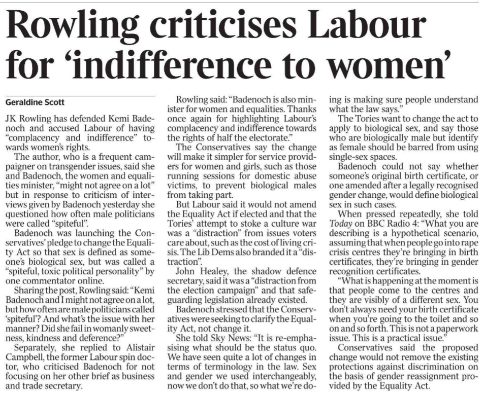 Rowling criticises Labour for ‘indifference to women’ Geraldine Scott JK Rowling has defended Kemi Badenoch and accused Labour of having “complacency and indifference” towards women’s rights.  The author, who is a frequent campaigner on transgender issues, said she and Badenoch, the women and equalities minister, “might not agree on a lot” but in response to criticism of interviews given by Badenoch yesterday she questioned how often male politicians were called “spiteful”.  Badenoch was launching the Conservatives’ pledge to change the Equality Act so that sex is defined as someone’s biological sex, but was called a “spiteful, toxic political personality” by one commentator online.  Sharing the post, Rowling said: “Kemi Badenoch and I might not agree on a lot, but how often are male politicians called ‘spiteful’? And what’s the issue with her manner? Did she fail in womanly sweetness, kindness and deference?”  Separately, she replied to Alistair Campbell, the former Labour spin doctor, who criticised Badenoch for not focusing on her other brief as business and trade secretary.  Rowling said: “Badenoch is also minister for women and equalities. Thanks once again for highlighting Labour’s complacency and indifference towards the rights of half the electorate.”  The Conservatives say the change will make it simpler for service providers for women and girls, such as those running sessions for domestic abuse victims, to prevent biological males from taking part.  But Labour said it would not amend the Equality Act if elected and that the Tories’ attempt to stoke a culture war was a “distraction” from issues voters care about, such as the cost of living crisis. The Lib Dems also branded it a “distraction”.  John Healey, the shadow defence secretary, said it was a “distraction from the election campaign” and that safeguarding legislation already existed.  Badenoch stressed that the Conservatives were seeking to clarify the Equality Act, not change it.  She told Sky News: “It is re-emphasising what should be the status quo. We have seen quite a lot of changes in terms of terminology in the law. Sex and gender we used interchangeably, now we don’t do that, so what we’re doing is making sure people understand what the law says.”  The Tories want to change the act to apply to biological sex, and say those who are biologically male but identify as female should be barred from using single-sex spaces.  Badenoch could not say whether someone’s original birth certificate, or one amended after a legally recognised gender change, would define biological sex in such cases.  When pressed repeatedly, she told Today on BBC Radio 4: “What you are describing is a hypothetical scenario, assuming that when people go into rape crisis centres they’re bringing in birth certificates, they’re bringing in gender recognition certificates.  “What is happening at the moment is that people come to the centres and they are visibly of a different sex. You don’t always need your birth certificate when you’re going to the toilet and so on and so forth. This is not a paperwork issue. This is a practical issue.”  Conservatives said the proposed change would not remove the existing protections against discrimination on the basis of gender reassignment provided by the Equality Act.