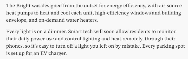 Text: The Bright was designed from the outset for energy efficiency, with air-source heat pumps to heat and cool each unit, high-efficiency windows and building envelope, and on-demand water heaters.  Every light is on a dimmer. Smart tech will soon allow residents to monitor their daily power use and control lighting and heat remotely, through their phones, so it’s easy to turn off a light you left on by mistake. Every parking spot is set up for an EV charger.