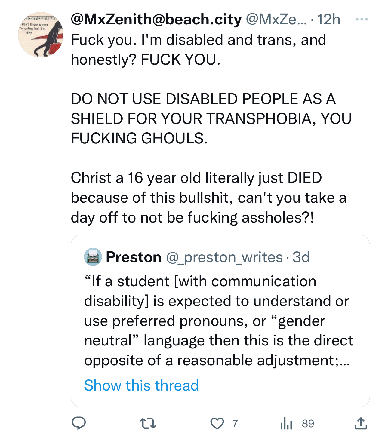 A quote tweet that states @MxZenith@beach.city @MxZe Fuck you. I'm disabled and trans, and honestly? FUCK YOU. DO NOT USE DISABLED PEOPLE AS A SHIELD FOR YOUR TRANSPHOBIA, YOU FUCKING GHOULS. Christ a 16 year old literally just DIED because of this bullshit, can't you take a day off to not be fucking assholes?! Preston @_preston_writes "If a student [with communication disability] is expected to understand or use preferred pronouns, or "gender neutral" language then this is the direct opposite of a reasonable adjustment