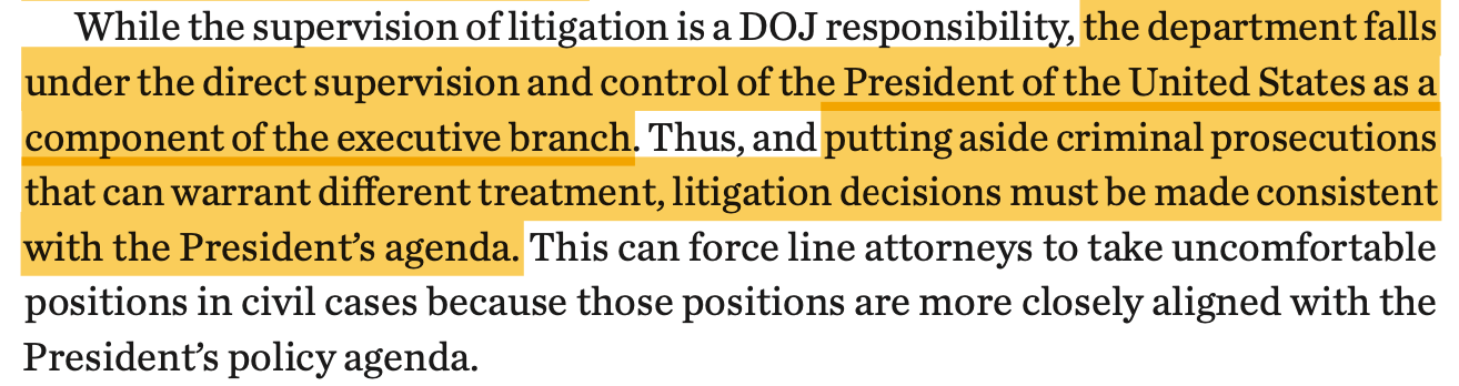 While the supervision of litigation is a DOJ responsibility, the department falls under the direct supervision and control of the President of the United States as a component of the executive branch. Thus, and putting aside criminal prosecutions that can warrant different treatment, litigation decisions must be made consistent with the President’s agenda. This can force line attorneys to take uncomfortable positions in civil cases because those positions are more closely aligned with the President’s policy agenda.