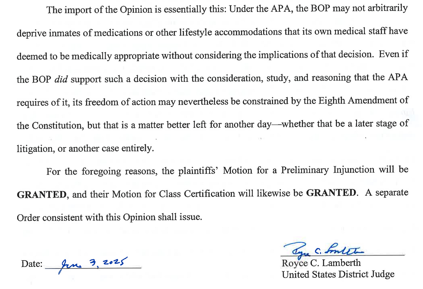 The import of the Opinion is essentially this: Under the APA, the BOP may not arbitrarily deprive inmates of medications or other lifestyle accommodations that its own medical staff have deemed to be medically appropriate without considering the implications of that decision. Even if the BOP did support such a decision with the consideration, study, and reasoning that the APA requires of it, its freedom of action may nevertheless be constrained by the Eighth Amendment of the Constitution, but that is a matter better left for another day-whether that be a later stage of litigation, or another case entirely. For the foregoing reasons, the plaintiffs' Motion for a Preliminary Injunction will be GRANTED, and their Motion for Class Certification will likewise be GRANTED. A separate Order consistent with this Opinion shall issue. Date: fer 3,2025 Royce C. Lamberth United States District Judge