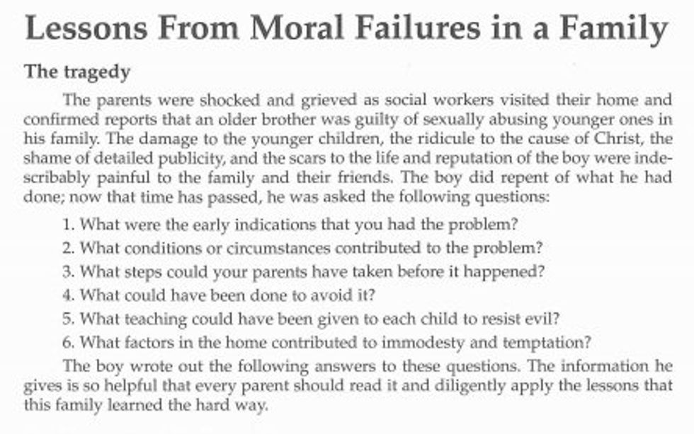Lessons From Moral Failures in a Family The tragedy The parents were shocked and grieved as social workers visited their home and confirmed reports that an older brother was guilty of sexually abusing younger ones in his tamily. The damage to the younger children, the ridicule to the cause of christ, the shame of detailed publicity, and the scars to the life and reputation of the boy were inde. scribably paintul to the family and their triends. The boy did repent of what he had done; now that time has passed, he was asked the following questions: 1. What were the early indications that you had the problem? 2. What conditions or circumstances contributed to the problem? 3. What steps could your parents have taken before it happened? a.What cond have been done to avoid 5. What teaching could have been given to each child to resist evil? 6. What tactors in the home contributed to immodesty and temptation? The boy wrote out the following answers to these questions. The information he gives is so helpful that every parent should read it and diligently apply the lessons that