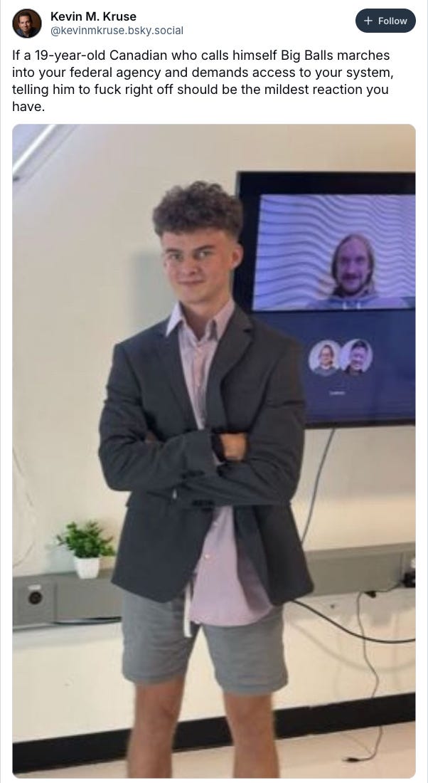 Bluesky post by @kevinmkruse.bsky.social: If a 19-year-old Canadian who calls himself Big Balls marches into your federal agency and demands access to your system, telling him to fuck right off should be the mildest reaction you have." With an image of said broccoli-haired tech bro in a blazer and dress shirt with shorts.