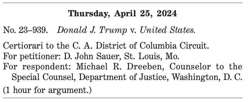Thursday, April 25, 2024 No. 23–939. Donald J. Trump v. United States. Certiorari to the C. A. District of Columbia Circuit. For petitioner: D. John Sauer, St. Louis, Mo. For respondent: Michael R. Dreeben, Counselor to the Special Counsel, Department of Justice, Washington, D. C. (1 hour for argument.) 
