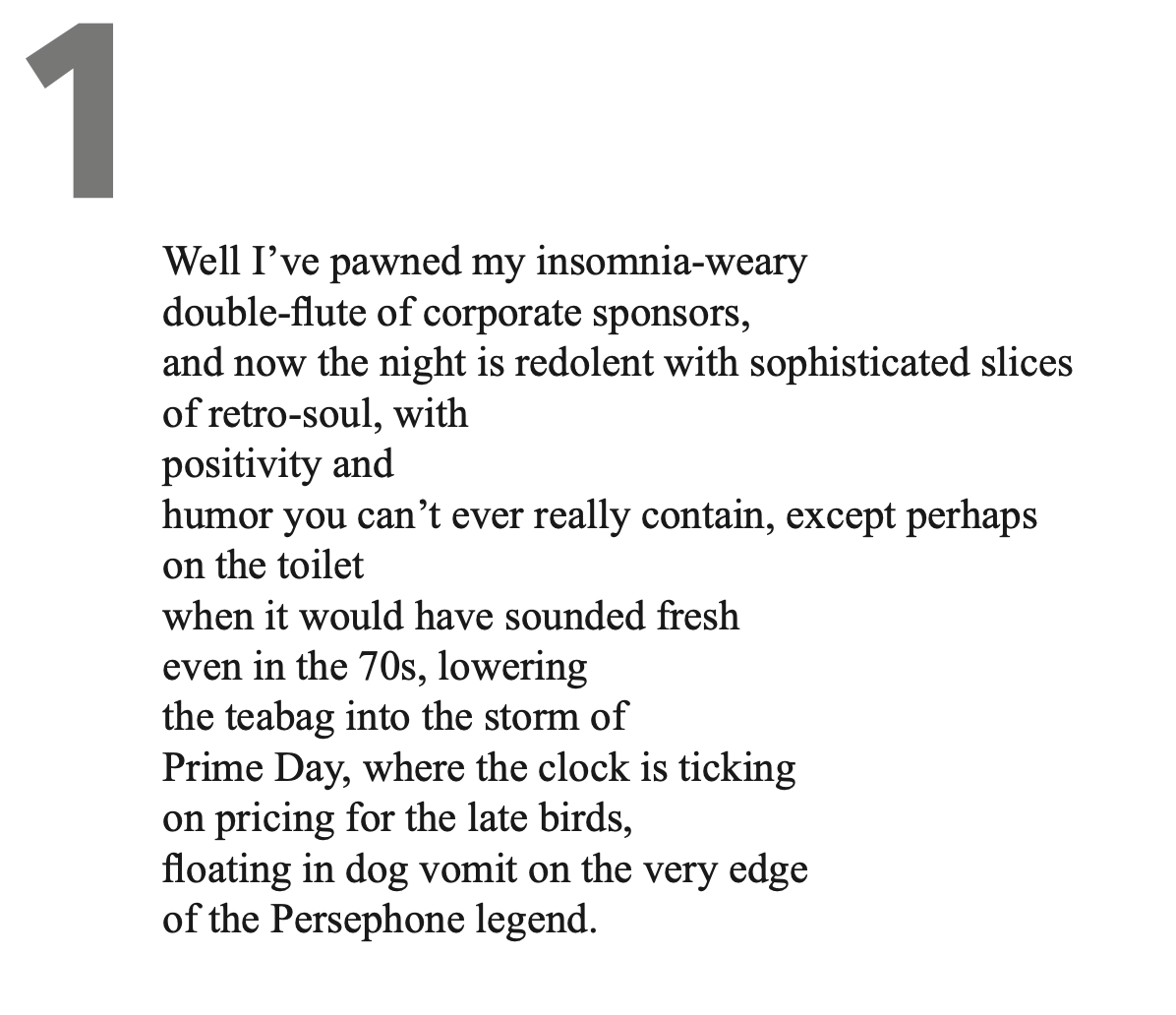 Well I’ve pawned my insomnia-weary double-flute of corporate sponsors, and now the night is redolent with sophisticated slices of retro-soul, with positivity and humor you can’t ever really contain, except perhaps on the toilet when it would have sounded fresh even in the 70s, lowering the teabag into the storm of Prime Day, where the clock is ticking on pricing for the late birds, floating in dog vomit on the very edge of the Persephone legend.