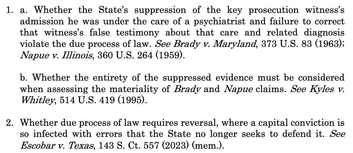 This petition presents the following questions: 1. a. Whether the State’s suppression of the key prosecution witness’s admission he was under the care of a psychiatrist and failure to correct that witness’s false testimony about that care and related diagnosis violate the due process of law. See Brady v. Maryland, 373 U.S. 83 (1963); Napue v. Illinois, 360 U.S. 264 (1959). b. Whether the entirety of the suppressed evidence must be considered when assessing the materiality of Brady and Napue claims. See Kyles v. Whitley, 514 U.S. 419 (1995). 2. Whether due process of law requires reversal, where a capital conviction is so infected with errors that the State no longer seeks to defend it. See Escobar v. Texas, 143 S. Ct. 557 (2023) (mem.). 