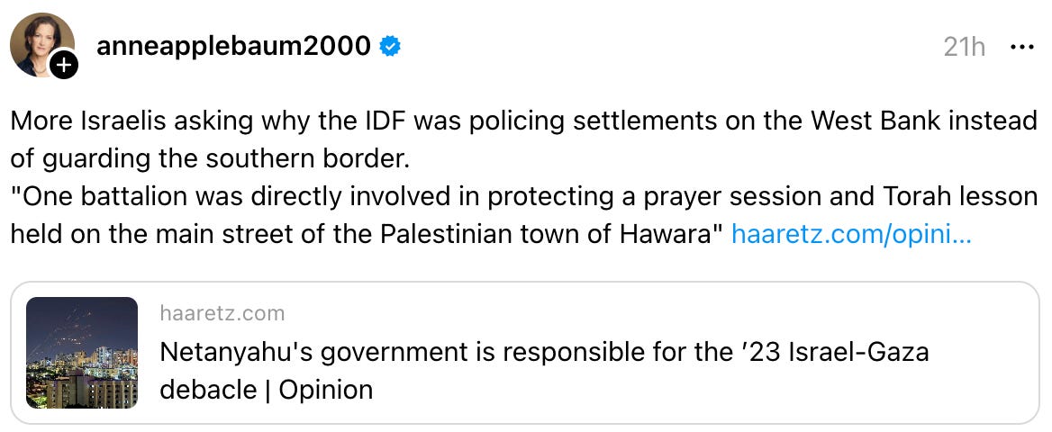 anneapplebaum2000 21h More Israelis asking why the IDF was policing settlements on the West Bank instead of guarding the southern border. "One battalion was directly involved in protecting a prayer session and Torah lesson held on the main street of the Palestinian town of Hawara" haaretz.com/opini…  haaretz.com Netanyahu's government is responsible for the ’23 Israel-Gaza debacle | Opinion