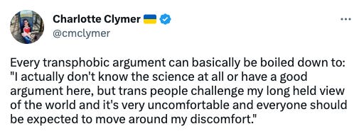 A screenshot of a tweet from Charlotte Clymer that reads, "Every transphobic argument can basically be boiled down to: "I actually don't know the science at all or have a good argument here, but trans people challenge my long held view of the world and it's very uncomfortable and everyone should be expected to move around my discomfort.""