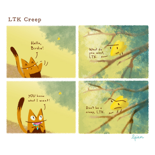 Long Tail Killy (LTK), an orange striped cat with a long, skinny tail, happily waves at a small yellow bird perched in a tree. “Hello, Birdie!” The bird has a stern expression and says, “What do you want, LTK.” LTK begins to drool. His eyes widen. “YOU know what I want!” he shouts. The bird scrowls. “Don’t be a creep, LTK.”