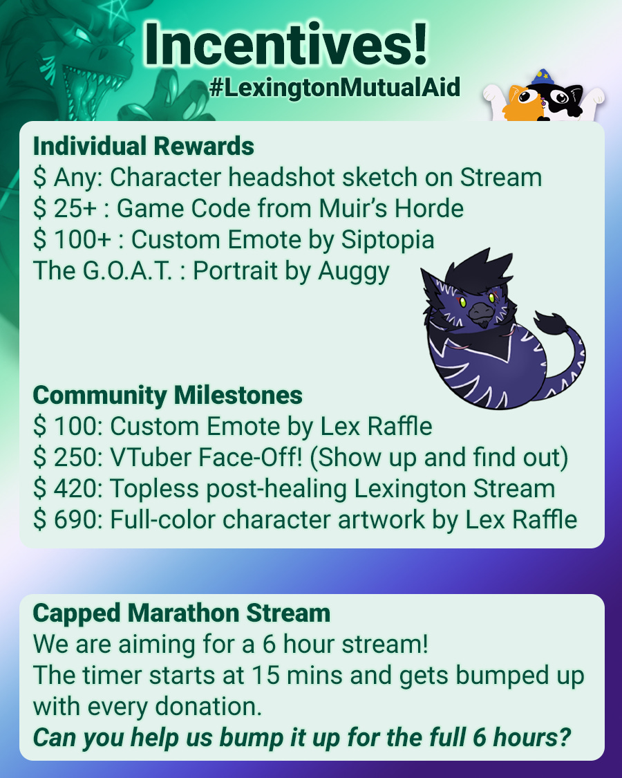 Calico yaycat logo in the top right. The background of the graphic is a gradient with the colors of the MLM Gay men flag. Text reads as: Incentives! #LexingtonMutualAid  Individual Rewards $ Any: Character headshot sketch on Stream $ 25+ : Game Code from Muir's Horde $ 100+ : Custom Emote by Siptopia The G.O.A.T. : Portrait by Auggy  Community Milestones $ 100: Custom Emote by Lex Raffle $ 250: VTuber Face-Off! (Show up and find out) $ 420: Topless post-healing Lexington Stream $ 690: Full-color character artwork by Lex Raffle  Capped Marathon Stream We are aiming for a 6 hour stream! The timer starts at 15 mins and gets bumped up with every donation. Can you help us bump it up for the full 6 hours?