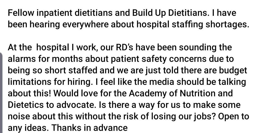 May be an image of text that says 'Fellow inpatient dietitians and Build Up Dietitians. have been hearing everywhere about hospital staffing shortages. At the hospital I work, our RD's have been sounding the alarms for months about patient safety concerns due to being so short staffed and we are just told there are budget limitations for hiring. feel like the media should be talking about this! Would love for the Academy of Nutrition and Dietetics to advocate. Is there a way for us to make some noise about this without the risk of losing our jobs? Open to any ideas. Thanks in advance'