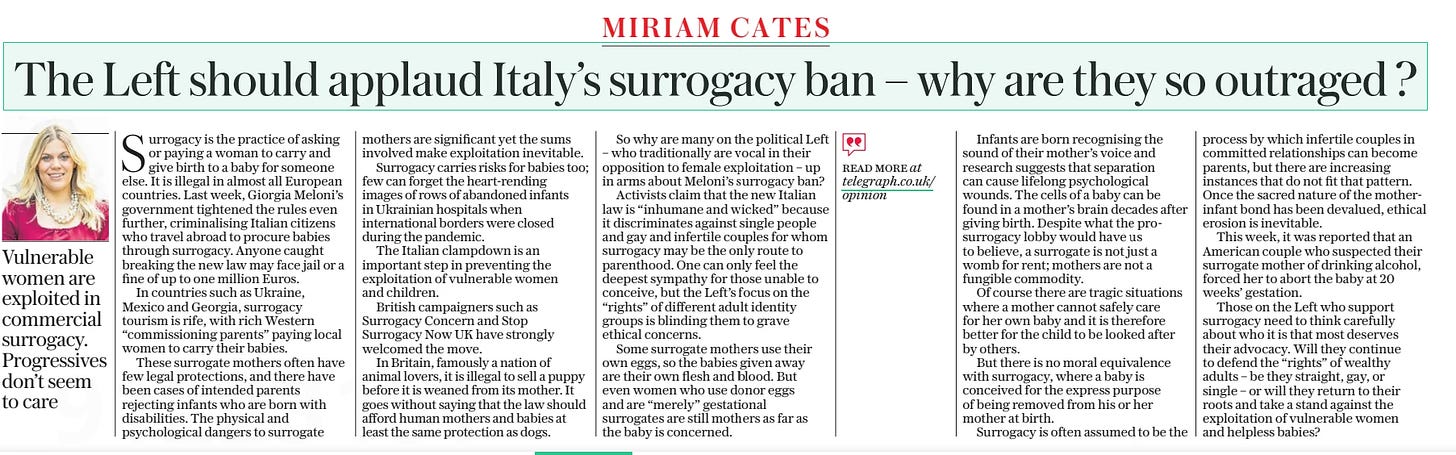 The Left should applaud Italy’s surrogacy ban – why are they so outraged ? The Daily Telegraph - Saturday26 Oct 2024MIRIAM CATES  Vulnerable women are exploited in commercial surrogacy. Progressives don’t seem to care Surrogacy is the practice of asking or paying a woman to carry and give birth to a baby for someone else. It is illegal in almost all European countries. Last week, Giorgia Meloni’s government tightened the rules even further, criminalising Italian citizens who travel abroad to procure babies through surrogacy. Anyone caught breaking the new law may face jail or a fine of up to one million Euros.  In countries such as Ukraine, Mexico and Georgia, surrogacy tourism is rife, with rich Western “commissioning parents” paying local women to carry their babies.  These surrogate mothers often have few legal protections, and there have been cases of intended parents rejecting infants who are born with disabilities. The physical and psychological dangers to surrogate mothers are significant yet the sums involved make exploitation inevitable.  Surrogacy carries risks for babies too; few can forget the heart-rending images of rows of abandoned infants in Ukrainian hospitals when international borders were closed during the pandemic.  The Italian clampdown is an important step in preventing the exploitation of vulnerable women and children.  British campaigners such as Surrogacy Concern and Stop  Surrogacy Now UK have strongly welcomed the move.  In Britain, famously a nation of animal lovers, it is illegal to sell a puppy before it is weaned from its mother. It goes without saying that the law should afford human mothers and babies at least the same protection as dogs.  So why are many on the political Left – who traditionally are vocal in their opposition to female exploitation – up in arms about Meloni’s surrogacy ban?  Activists claim that the new Italian law is “inhumane and wicked” because it discriminates against single people and gay and infertile couples for whom surrogacy may be the only route to parenthood. One can only feel the deepest sympathy for those unable to conceive, but the Left’s focus on the “rights” of different adult identity groups is blinding them to grave ethical concerns.  Some surrogate mothers use their own eggs, so the babies given away are their own flesh and blood. But even women who use donor eggs and are “merely” gestational surrogates are still mothers as far as the baby is concerned.  Infants are born recognising the sound of their mother’s voice and research suggests that separation can cause lifelong psychological wounds. The cells of a baby can be found in a mother’s brain decades after giving birth. Despite what the prosurrogacy lobby would have us to believe, a surrogate is not just a womb for rent; mothers are not a fungible commodity.  Of course there are tragic situations where a mother cannot safely care for her own baby and it is therefore better for the child to be looked after by others.  But there is no moral equivalence with surrogacy, where a baby is conceived for the express purpose of being removed from his or her mother at birth.  Surrogacy is often assumed to be the process by which infertile couples in committed relationships can become parents, but there are increasing instances that do not fit that pattern. Once the sacred nature of the motherinfant bond has been devalued, ethical erosion is inevitable.  This week, it was reported that an American couple who suspected their surrogate mother of drinking alcohol, forced her to abort the baby at 20 weeks’ gestation.  Those on the Left who support surrogacy need to think carefully about who it is that most deserves their advocacy. Will they continue to defend the “rights” of wealthy adults – be they straight, gay, or single – or will they return to their roots and take a stand against the exploitation of vulnerable women and helpless babies?  Article Name:The Left should applaud Italy’s surrogacy ban – why are they so outraged ? Publication:The Daily Telegraph - Saturday Author:MIRIAM CATES Start Page:20 End Page:20