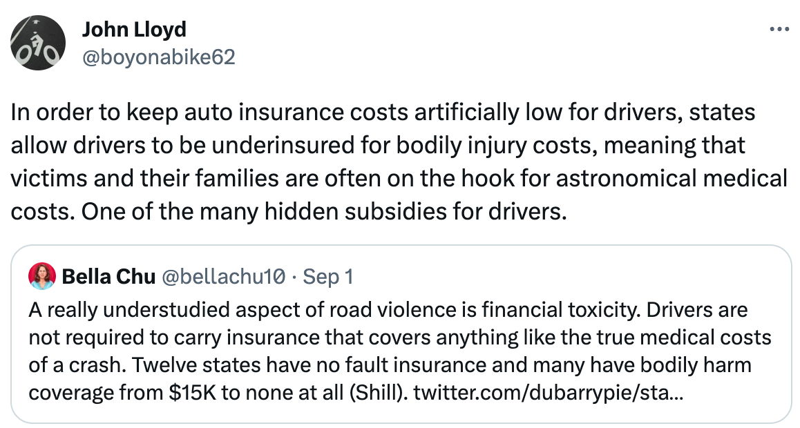  John Lloyd @boyonabike62 In order to keep auto insurance costs artificially low for drivers, states allow drivers to be underinsured for bodily injury costs, meaning that victims and their families are often on the hook for astronomical medical costs. One of the many hidden subsidies for drivers. Quote Bella Chu @bellachu10 · Sep 1 A really understudied aspect of road violence is financial toxicity. Drivers are not required to carry insurance that covers anything like the true medical costs of a crash. Twelve states have no fault insurance and many have bodily harm coverage from $15K to none at all (Shill). twitter.com/dubarrypie/sta…