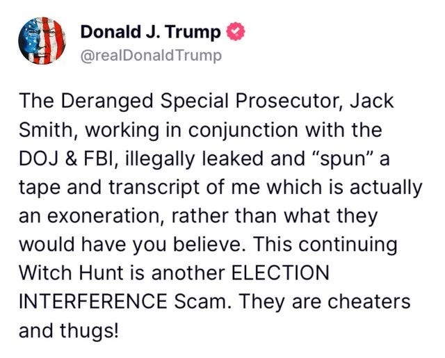 May be an image of text that says 'Donald J. Trump @realDonaldTrump The Deranged Special Prosecutor, Jack Smith, working in conjunction with the DOJ & FBI, illegally leaked and "spun" a tape and transcript of me which is actually an exoneration, rather than what they would have you believe. This continuing Witch Hunt is another ELECTION INTERFERENCE Scam. They are cheaters and thugs!'