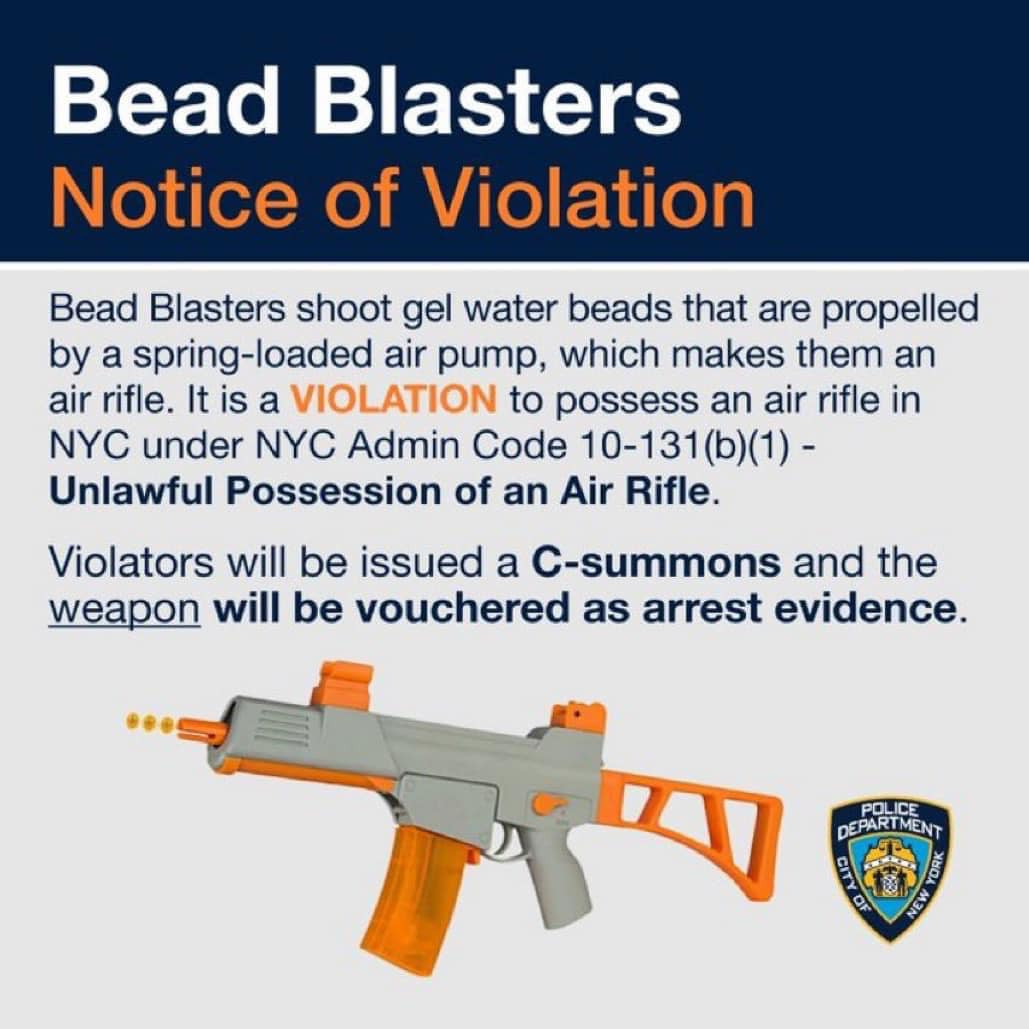 May be an image of text that says 'Bead Blasters Notice of Violation Bead Blasters shoot gel water beads that are propelled by a spring-loaded air pump, which makes them an air rifle. Itis a VIOLATION to possess an air rifle in NYC under NYC Admin Code 10-131(b)(1)- Unlawful Possession of an Air Rifle. Violators will be issued a C-summons and the weapon will be vouchered as arrest evidence. POLICE DEPARTMENT NEW'