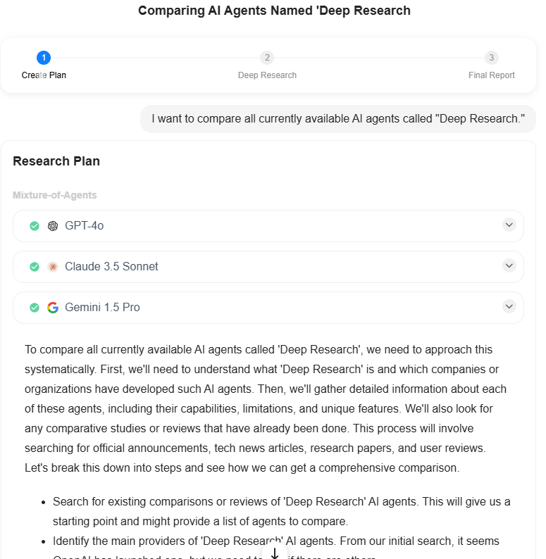 I want to compare all currently available AI agents called "Deep Research." Research Plan Mixture-of-Agents  GPT-4o  Claude 3.5 Sonnet  Gemini 1.5 Pro To compare all currently available AI agents called 'Deep Research', we need to approach this systematically. First, we'll need to understand what 'Deep Research' is and which companies or organizations have developed such AI agents. Then, we'll gather detailed information about each of these agents, including their capabilities, limitations, and unique features. We'll also look for any comparative studies or reviews that have already been done. This process will involve searching for official announcements, tech news articles, research papers, and user reviews. Let's break this down into steps and see how we can get a comprehensive comparison.  Search for existing comparisons or reviews of 'Deep Research' AI agents. This will give us a starting point and might provide a list of agents to compare. Identify the main providers of 'Deep Research' AI agents. From our initial search, it seems OpenAI has launched one, but we need to find if there are others. Gather detailed information about OpenAI's Deep Research agent, as it seems to be a prominent one in the market. Research other Deep Research AI agents we identified in step 2, gathering similar