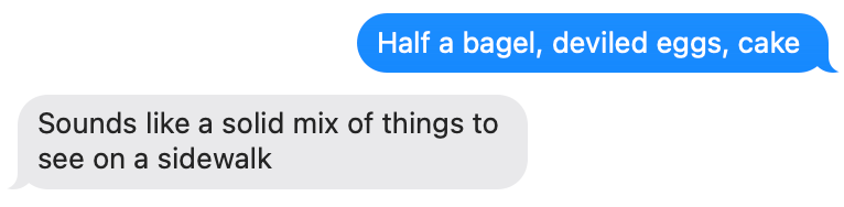 Me texting: "Half a bagel, deviled eggs, cake" and his response "Sounds like a solid mix of things to see on a sidewalk"