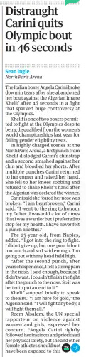Distraught Carini quits Olympic bout in 46 seconds The Guardian2 Aug 2024Sean Ingle North Paris Arena Carini (right) said ‘I’ve never felt a punch like this’ after Khelif ’s win* The Italian boxer Angela Carini broke down in tears after she abandoned her bout against the Algerian Imane Khelif after 46 seconds in a fight that sparked huge controversy at the Olympics. Khelif is one of two boxers permitted to fight at the Olympics despite being disqualified from the women’s world championships last year for failing gender eligibility tests. In highly charged scenes at the North Paris Arena, a first punch from Khelif dislodged Carini’s chinstrap and a second smashed against her chin and bloodied her shorts. After multiple punches Carini returned to her corner and raised her hand. She fell to her knees sobbing and refused to shake Khelif’s hand after the Algerian was declared the winner. Carini said she feared her nose was broken. “I am heartbroken,” Carini said. “I went to the ring to honour my father. I was told a lot of times that I was a warrior but I preferred to stop for my health. I have never felt a punch like this.” The 25-year-old, from Naples, added: “I got into the ring to fight. I didn’t give up, but one punch hurt too much and so I said enough. I’m going out with my head held high. “After the second punch, after years of experience, I felt a strong pain in the nose. I said enough, because I didn’t want. I couldn’t finish the fight after the punch to the nose. So it was better to put an end to it.” Khelif stopped briefly to speak to the BBC: “I am here for gold,” the Algerian said. “I will fight anybody, I will fight them all.” Reem Alsalem, the UN special rapporteur on violence against women and girls, expressed her concern. “Angela Carini rightly followed her instincts and prioritised her physical safety, but she and other female athletes should not have been exposed to this physical and psychological violence based on their sex,” she tweeted. Giorgia Meloni, the Italian prime minister, weighed in, saying: “I think that athletes who have male genetic characteristics should not be admitted to women’s competitions … from my point of view it was not an even contest.” The International Olympic Committee (IOC) came under fire for permitting Khelif and Lin Yu-ting of Taiwan to compete in the women’s category. Lin is due to face Uzbekistan’s Sitora Turdibekova in a featherweight bout in Paris today. Last year both fighters were disqualified from the world championships, with the International Boxing Association (IBA) president, Umar Kremlev, saying that DNA tests had “proved they had XY chromosomes and were thus excluded”. XY is the combination of chromosomes in males, while XX is the combination in females. But last night the IOC said both boxers had “complied” with its entry regulations and “have been competing in international boxing competitions for many years in the women’s category”. “As with previous Olympic boxing competitions, the gender and age of the athletes are based on their passport,” it added. The IOC also accused the IBA of changing its gender rules in the middle of the 2023 world championships. “The current aggression against these two athletes is based entirely on this arbitrary decision, which was taken without any proper procedure – especially considering that these athletes had been competing in toplevel competition for many years,” it said. “Such an approach is contrary to good governance.” The Algerian Olympic Committee (COA) said on Wednesday it “strongly condemns the unethical targeting and maligning” of Khelif “from certain foreign media outlets”, adding: “Such attacks on her personality and dignity are deeply unfair, especially as she prepares for the pinnacle of her career at the Olympics. The COA has taken all necessary measures to protect our champion.” Luca Anna Hamori, a Hungarian boxer who is due to face Khelif in the next round, said she was prepared. “I will go to the ring and I will get my win. I trust my coaches and I trust myself.” ‘The gender and age of the athletes are based on their passport’ IOC statement On Imane Khelif’s eligibility Article Name:Distraught Carini quits Olympic bout in 46 seconds Publication:The Guardian Author:Sean Ingle North Paris Arena Start Page:38 End Page:38