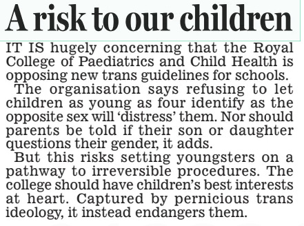 School rules ‘pose risk’ Daily Mail27 Mar 2024 A LEADING medical body has sparked fury by telling the Government its new gender guidance for schools ‘poses a risk to children’. The Royal College of Paediatrics and Child Health says proposed rules advising teachers against letting pupils identify as the opposite sex will ‘cause distress’. It’s ‘particularly concerned’ about primary school pupils being banned from changing their pronouns, and says parents should not always be told if their child is questioning their gender. A government source said the college’s submission to the consultation was ‘astonishing’. Tory MP Nick Fletcher said the college must ‘look again at its relationship with science, truth and child safeguarding’. IT IS hugely concerning that the Royal College of Paediatrics and Child Health is opposing new trans guidelines for schools. The organisation says refusing to let children as young as four identify as the opposite sex will ‘distress’ them. Nor should parents be told if their son or daughter questions their gender, it adds. But this risks setting youngsters on a pathway to irreversible procedures. The college should have children’s best interests at heart. Captured by pernicious trans ideology, it instead endangers them. Article Name:School rules ‘pose risk’ Publication:Daily Mail Start Page:14 End Page:14