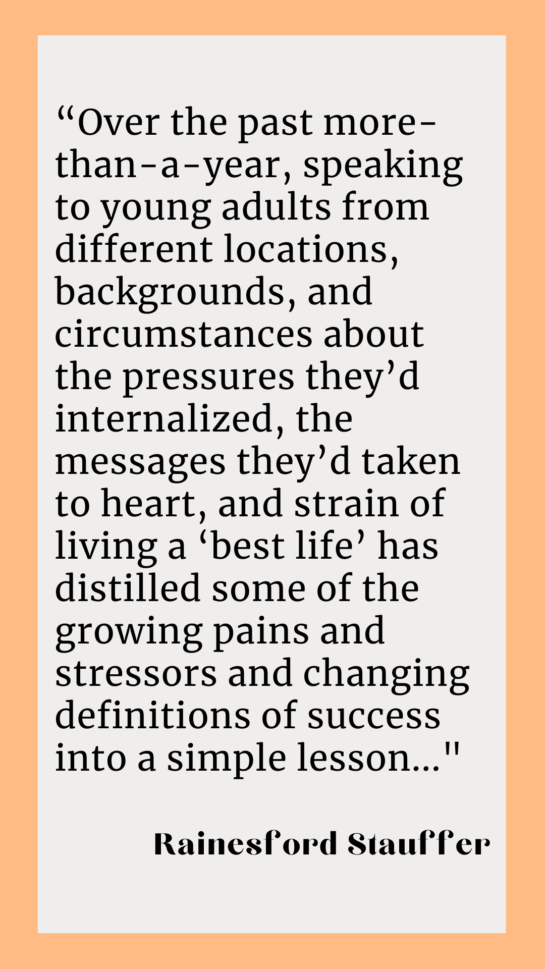 Rainesford Stauffer writes, “Over the past more-than-a-year, speaking to young adults from different locations, backgrounds, and circumstances about the pressures they’d internalized, the messages they’d taken to heart, and strain of living a ‘best life’ has distilled some of the growing pains and stressors and changing definitions of success into a simple lesson…”