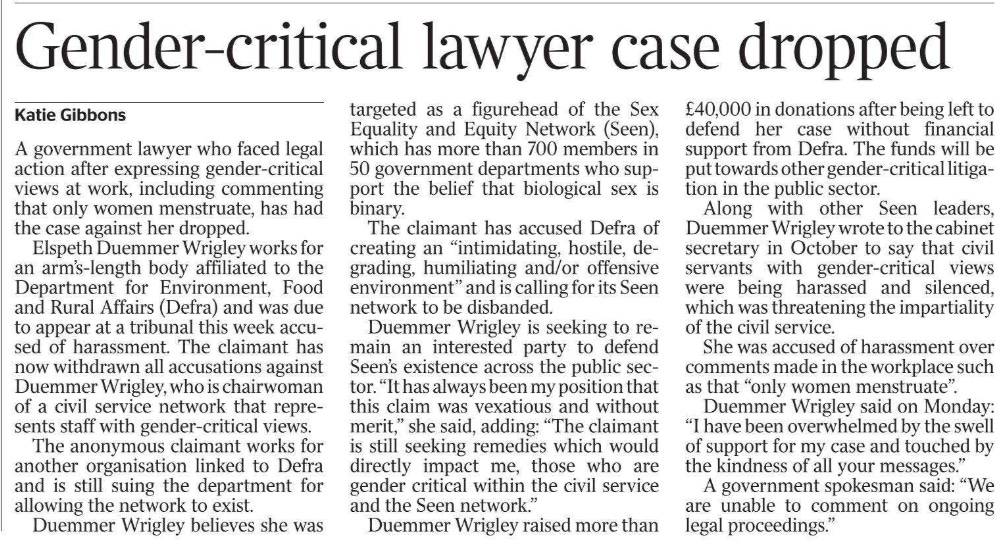 Gender-critical lawyer case dropped Katie Gibbons A government lawyer who faced legal action after expressing gender-critical views at work, including commenting that only women menstruate, has had the case against her dropped. Elspeth Duemmer Wrigley works for an arm’s-length body affiliated to the Department for Environment, Food and Rural Affairs (Defra) and was due to appear at a tribunal this week accused of harassment. The claimant has now withdrawn all accusations against Duemmer Wrigley, who is chairwoman of a civil service network that represents staff with gender-critical views. The anonymous claimant works for another organisation linked to Defra and is still suing the department for allowing the network to exist. Duemmer Wrigley believes she was targeted as a figurehead of the Sex Equality and Equity Network (Seen), which has more than 700 members in 50 government departments who support the belief that biological sex is binary. The claimant has accused Defra of creating an “intimidating, hostile, degrading, humiliating and/or offensive environment” and is calling for its Seen network to be disbanded. Duemmer Wrigley is seeking to remain an interested party to defend Seen’s existence across the public sector. “It has always been my position that this claim was vexatious and without merit,” she said, adding: “The claimant is still seeking remedies which would directly impact me, those who are gender critical within the civil service and the Seen network.” Duemmer Wrigley raised more than £40,000 in donations after being left to defend her case without financial support from Defra. The funds will be put towards other gender-critical litigation in the public sector. Along with other Seen leaders, Duemmer Wrigley wrote to the cabinet secretary in October to say that civil servants with gender-critical views were being harassed and silenced, which was threatening the impartiality of the civil service. She was accused of harassment over comments made in the workplace such as that “only women menstruate”. Duemmer Wrigley said on Monday: “I have been overwhelmed by the swell of support for my case and touched by the kindness of all your messages.” A government spokesman said: “We are unable to comment on ongoing legal proceedings.”