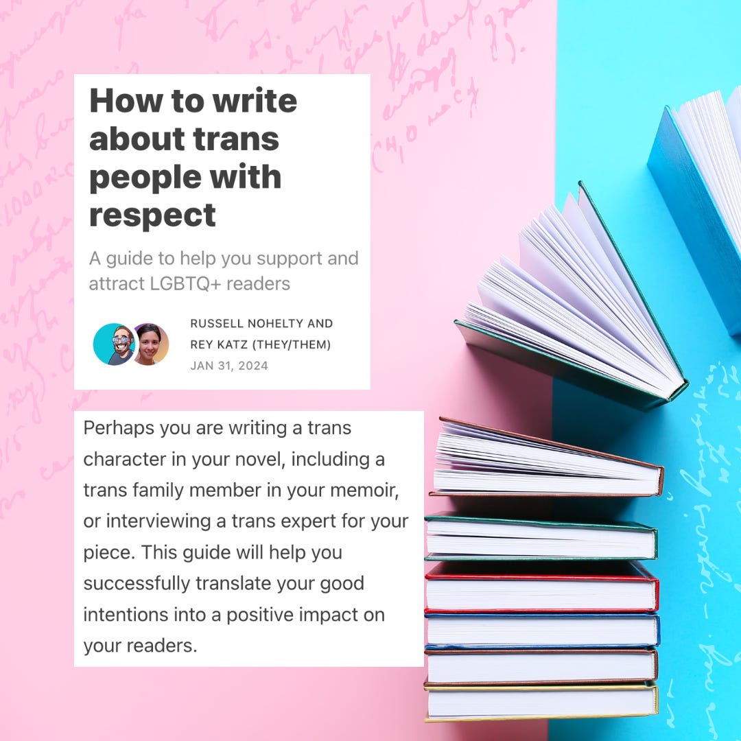 How to write about trans people with respect. A guide to help you support and attract LGBTQ+ readers. Perhaps you are writing a trans character in your novel, including a trans family member in your memoir, or interviewing a trans expert for your piece. This guide will help you successfully translate your good intentions into a positive impact on your readers.
