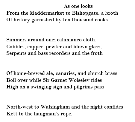 As one looks From the Maddermarket to Bishopgate, a broth Of history garnished by ten thousand cooks   Simmers around one; calamanco cloth, Cobbles, copper, pewter and blown glass, Serpents and bass recorders and the froth   Of home-brewed ale, canaries, and church brass Boil over while Sir Garnet Wolseley rides High on a swinging sign and pilgrims pass   North-west to Walsingham and the night confides Kett to the hangman’s rope. 