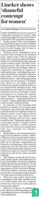 Lineker shows ‘shameful contempt for women’ The Daily Telegraph25 Nov 2024By Connor Stringer Senior reporter GARY LINEKER has been accused of “shameful contempt for women” after expressing support for an article attacking Israel in The Guardian newspaper.  Lineker posted “This” on X alongside an article by the sports writer Jonathan Liew headlined “Sport may be a blunt tool of social change, but it’s time to take a stand against Israel”.  Women’s sport campaigners have reacted with outrage at the political post, which comes after he ignored their calls to speak up against football’s failure to stop biological males playing in the women’s game. The BBC’S bestpaid presenter, who steps down from Match of the Day this summer, failed to respond to hundreds of requests to address the issue – including from ninetime Wimbledon champion Martina Navratilova and Olympic swimmer Sharron Davies – after inviting potential questions for his podcast a fortnight ago. However, on Friday, Lineker waded into another political debate as he endorsed the thoughts Liew, who had written “even if sport is a blunt and pointless tool of social change, it must nonetheless be deployed” against Israel. “Because there remains – even in this warped, f----- fairground mirror of a world – a thing called right and a thing called wrong,” reads the article.  In response to The Guardian link posted on Lineker’s X account, Mara Yamauchi, who holds the fifth-fastest marathon time for a British woman in history, wrote: “I can’t believe you are promoting Liew who thinks every female Olympic gold won by a man would be fine. Thousands asked you to cover males in the F category in your podcast. You didn’t. I used to respect you. Now I see you are yet another man who has contempt for females. Shameful!”  Emma Hilton, a developmental biologist and Sex Matters trustee, added: “When is it time to stand up for women, Gary? Liew said that if every podium place in an Olympic competition was taken by a transwoman, that would be inspiring. You OK with that? You had about a thousand people asking you to talk about males in women’s football and you’ve said, by my count, precisely nothing.”  This summer on his The Rest Is Football, Lineker spoke of his admiration for Liew’s journalism. The former England striker also previously declared “cut out the divisive nonsense” as he expressed agreement in 2022 with Grant Shapps, the former defence secretary, who suggested that transgender people should “be able to get on and live their lives”.  When he came under attack from campaigners at the time, Lineker wrote on social media that his comment referred to “the war on woke and not any specific subject”.  However, he has yet to address the issue this year amid mounting concern at an alleged absence of Football Association safeguards.  Article Name:Lineker shows ‘shameful contempt for women’ Publication:The Daily Telegraph Author:By Connor Stringer Senior reporter Start Page:12 End Page:12