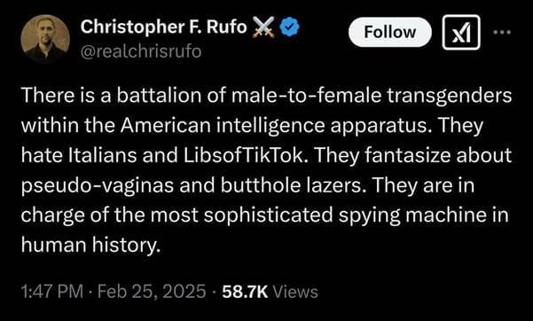 Christopher F Rufo:
@realchrirufo

There is a battalion of male-to-female transgenders within the American intelligence apparatus. They hate Italians and LibsofTikTok. They fantasize about pseudo-vaginas and butthole lazers. They are in charge of the most sophisticated spying machine in human history

1:47PM, Feb 25, 2025