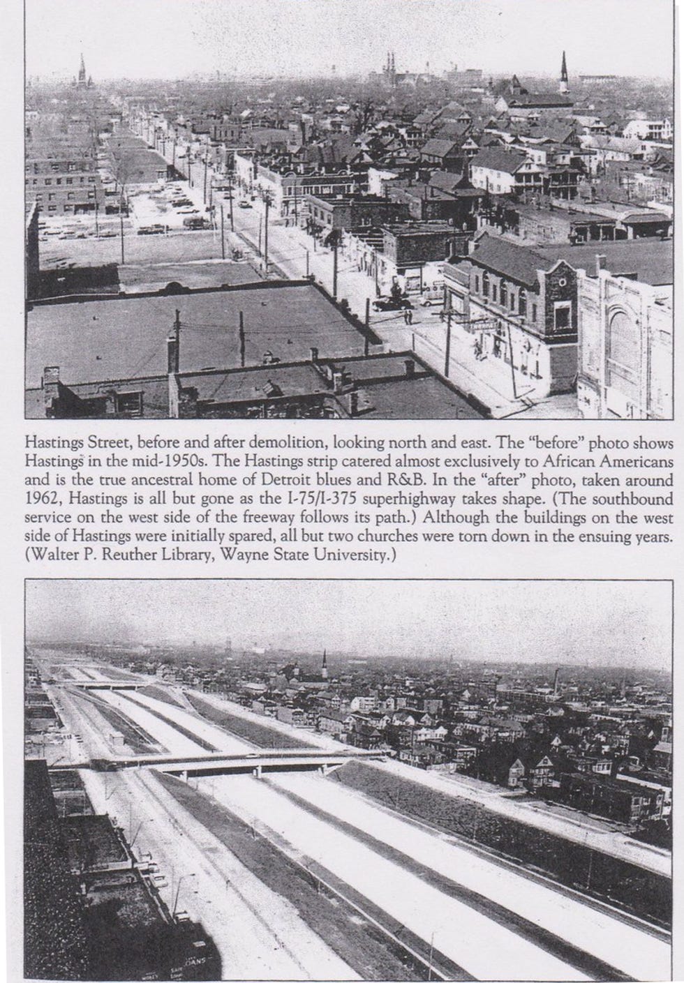 Hastings Street, before and after demolition, looking north and east. The "before" photo shows Hastings in the mid-1950s. The Hastings strip catered almost exclusively to African Americans and is the true ancestral home of Detroit blues and R&B. In the "after" photo, taken around 1962, Hastings is all but gone as the I-75/I-375 superhighway takes shape. (The southbound service on the west side of the freeway follows its path.) Although the buildings on the west side of Hastings were initially spared, all but two churches were torn down in the ensuing years. (Walter P. Reuther Library, Wayne State University.) 