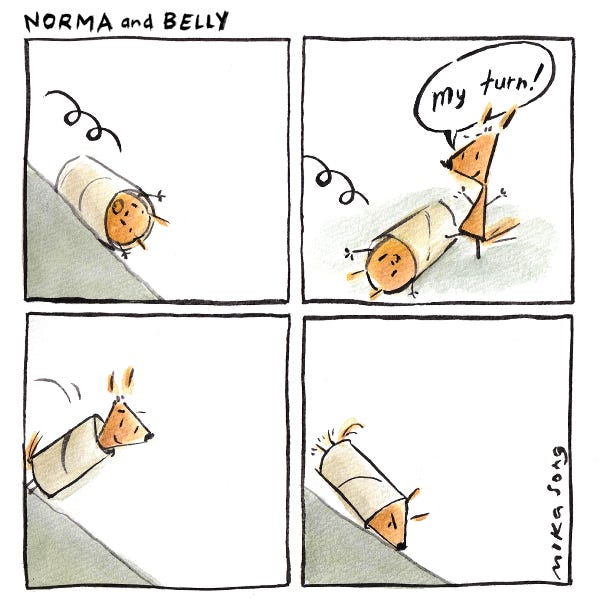 Norma and Belly. A round squirrel, named Belly, rolls down a hill in a toilet paper roll. Norma, a pointy squirrel, stops the roll with her foot and says, “My turn!” Norma gets in the roll and tips it over at the top of the hill.  Norma looks annoyed. The point of her triangle face stops herself from rolling.