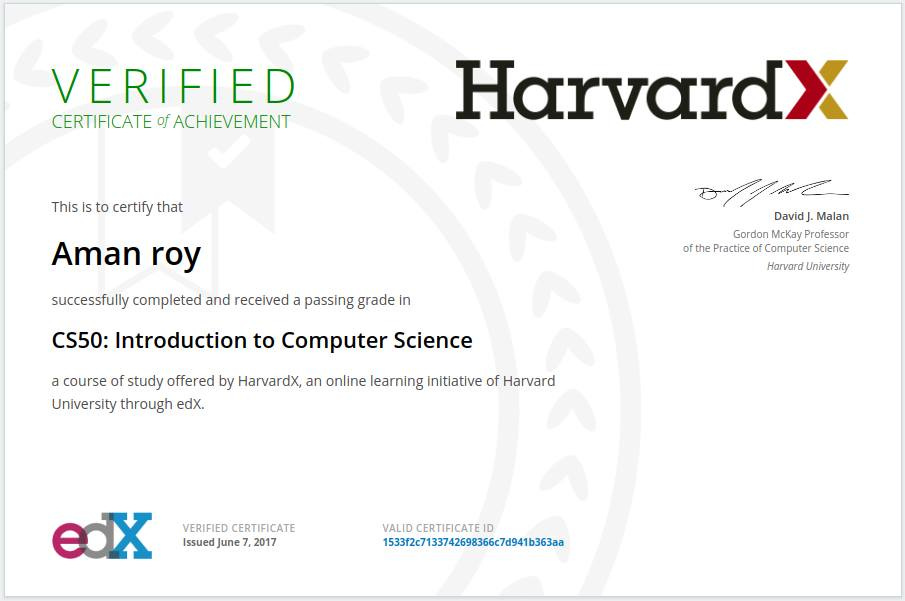VERIFIED 
CERTIFICATE of ACHIEVEMENT 
This Is to certify that 
Aman roy 
successfully completed and received a passing grade in 
HarvardX 
David J. Malan 
Gordon McKay Professor 
of the Practice of Computer Science 
Harvard University 
CS50: Introduction to Computer Science 
a course of study offered by HarvardX, an online learning Initiative of Harvard 
University through edX. 
VERIFIED CERTIFICATE 
Issued June 7, 2017 
VALID CERTIFICATE ID 
1S33f2c7133742698366c7d941b363aa 