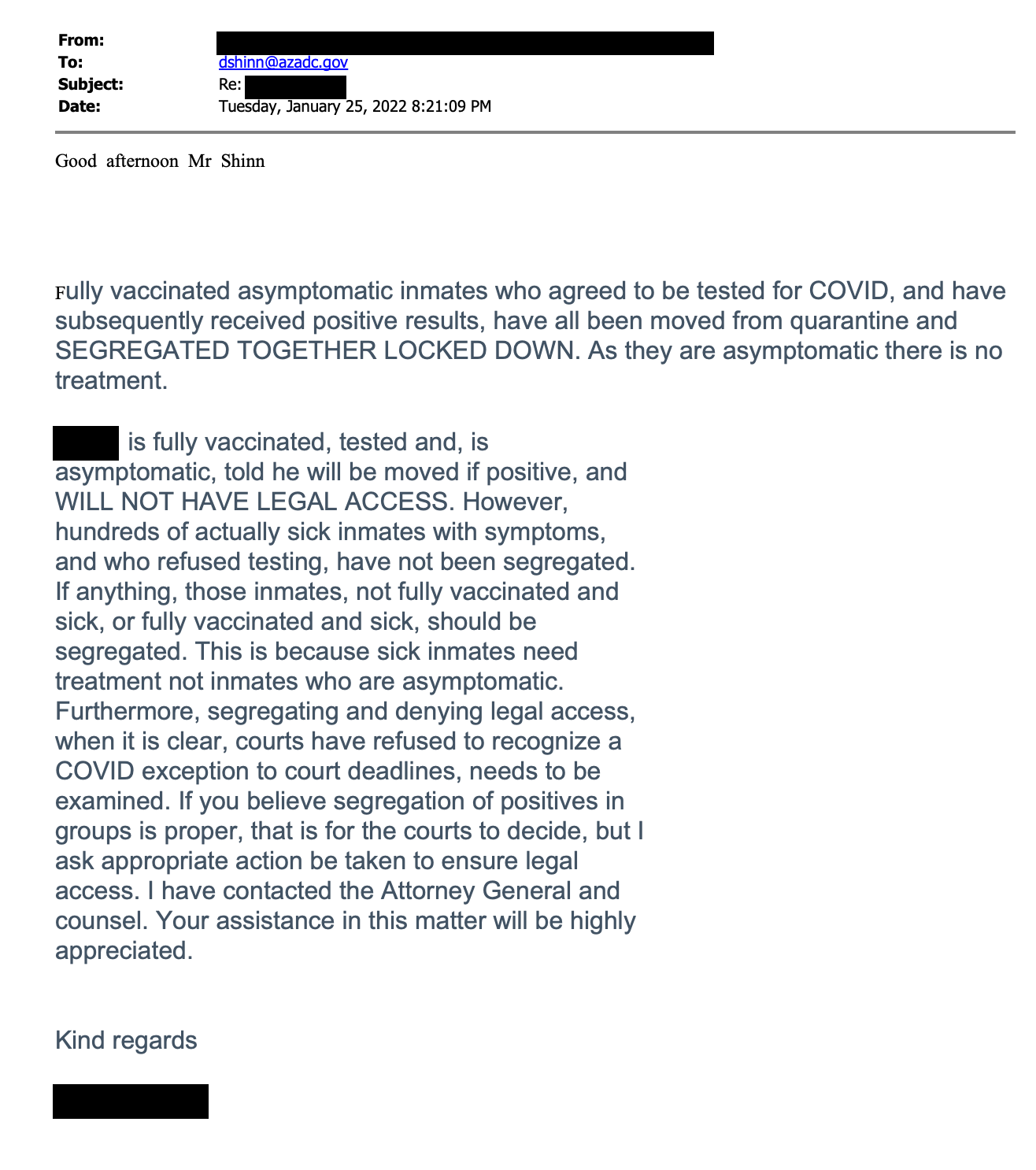 From: (REDACTED) To: dshinn @ azadc.gov Subject: Re: Date: Tuesday, January 25, 2022 8:21:09 PM Good afternoon Mr Shinn Fully vaccinated asymptomatic inmates who agreed to be tested for COVID, and have subsequently received positive results, have all been moved from quarantine and SEGREGATED TOGETHER LOCKED DOWN. As they are asymptomatic there is no treatment. (REDACTED) is fully vaccinated, tested and, is asymptomatic, told he will be moved if positive, and WILL NOT HAVE LEGAL ACCESS. However, hundreds of actually sick inmates with symptoms, and who refused testing, have not been segregated. If anything, those inmates, not fully vaccinated and sick, or fully vaccinated and sick, should be segregated. This is because sick inmates need treatment not inmates who are asymptomatic. Furthermore, segregating and denying legal access, when it is clear, courts have refused to recognize a COVID exception to court deadlines, needs to be examined. If you believe segregation of positives in groups is proper, that is for the courts to decide, but I ask appropriate action be taken to ensure legal access. I have contacted the Attorney General and counsel. Your assistance in this matter will be highly appreciated. Kind regards (REDACTED)