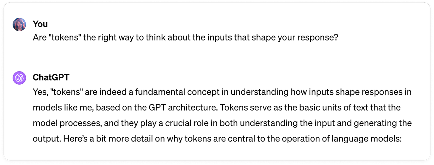 Response by Claude 3 to the question: "Are 'tokens' the right way to think about the inputs that shape your responses?": Yes, "tokens" are indeed a fundamental concept in understanding how inputs shape responses in models like me, based on the GPT architecture. Tokens serve as the basic units of text that the model processes, and they play a crucial role in both understanding the input and generating the output.