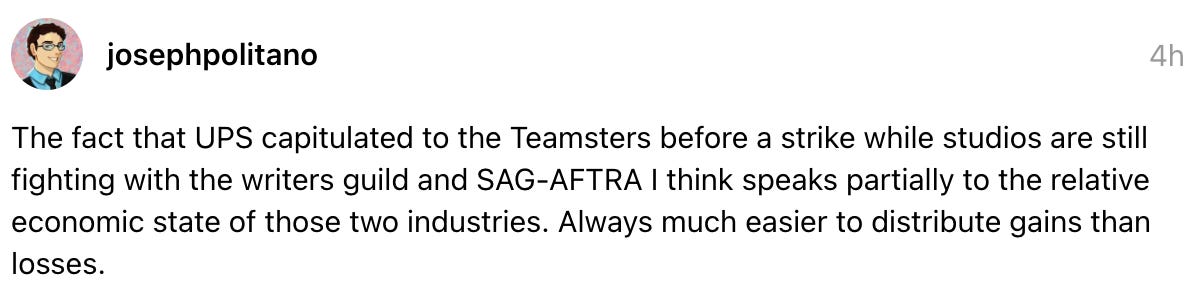  josephpolitano 4h The fact that UPS capitulated to the Teamsters before a strike while studios are still fighting with the writers guild and SAG-AFTRA I think speaks partially to the relative economic state of those two industries. Always much easier to distribute gains than losses.