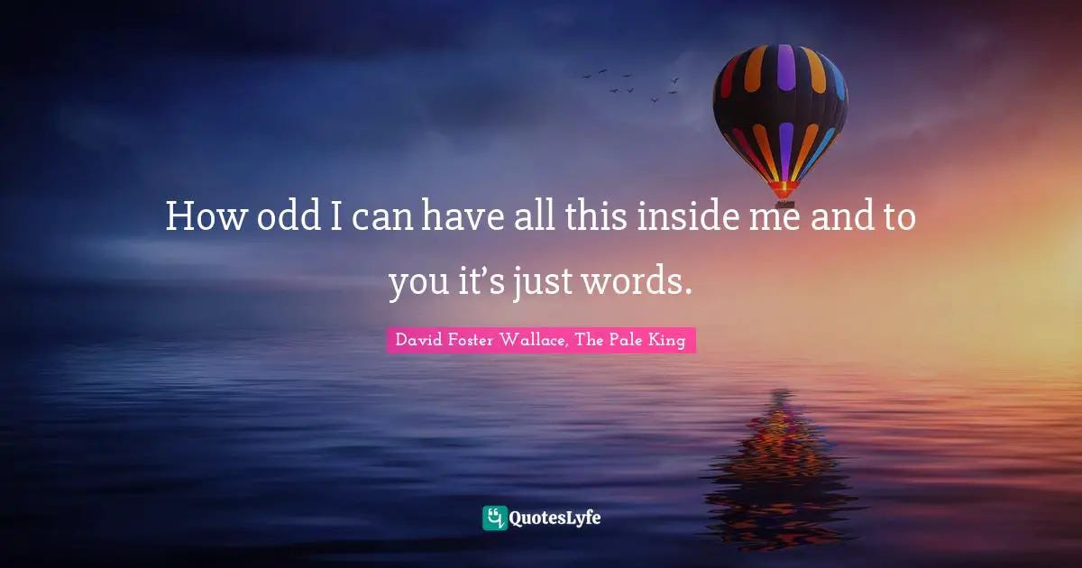 How odd I can have all this inside me and to you it's just words.... Quote by David Foster ...