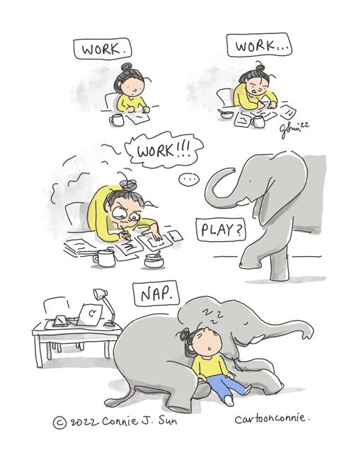 Work Hard, Nap Harder 5-panel borderless comic strip of a cartoon girl with a bun, working at her desk. Panel 1: seated with a blank page and a mug, ready to start. Panel 2: slightly hunched with a look of concentration, more sheets of paper, a mug and an empty bowl. Panel 3: more dishes, stacks of paper, girl is fully hunched over her desk with disheveled hair and bulging eyes. Text reads, "Work. Work...WORK!!!" In panel 4, an elephant enters the frame and text reads, "Play?" Panel 5: Elephant is seated and the girl rests against the elephant with tired exhaustion, while the caption reads, "Nap." Comic strip titled "Work Hard, Nap Harder," by Connie Sun, cartoonconnie, 2022.