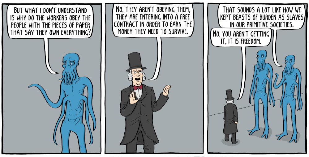 ‘But what I don't understand is why do the workers obey the people with the pieces of paper that say they own everything?’ ‘No, they aren't obeying them, they are entering into a free contract in order to earn the money they need to survive.’ ‘That sounds a lot like how we kept beasts of burden as slaves in our primitive societies.’ ‘No, you aren't getting it, it is freedom.’ - Existential Comics