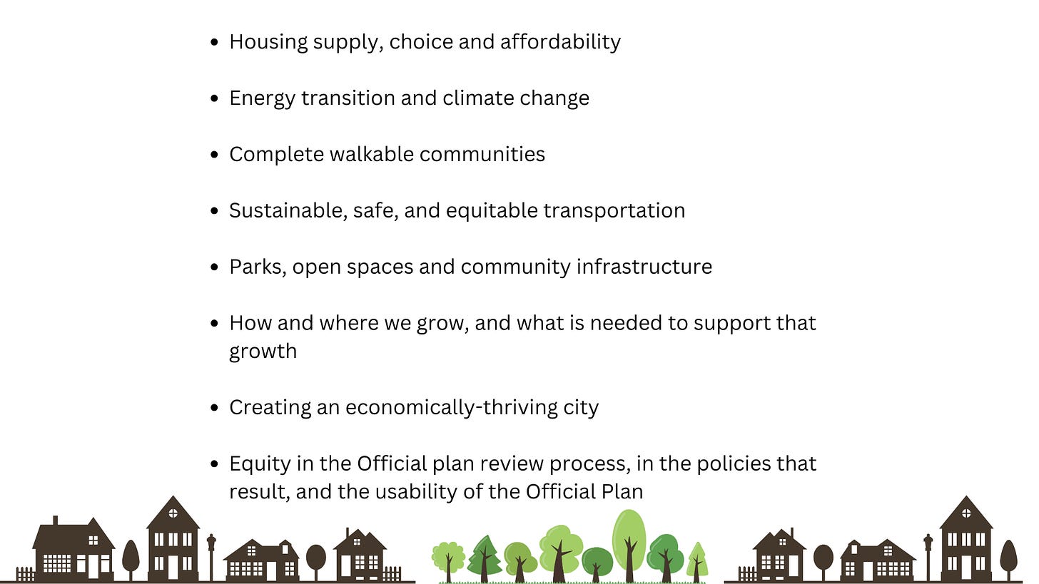 Text: Housing supply, choice and affordability  Energy transition and climate change  Complete walkable communities  Sustainable, safe, and equitable transportation  Parks, open spaces and community infrastructure  How and where we grow, and what is needed to support that growth  Creating an economically-thriving city  Equity in the Official plan review process, in the policies that result, and the usability of the Official Plan